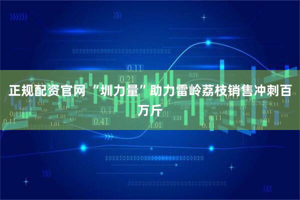 正规配资官网 “圳力量”助力雷岭荔枝销售冲刺百万斤