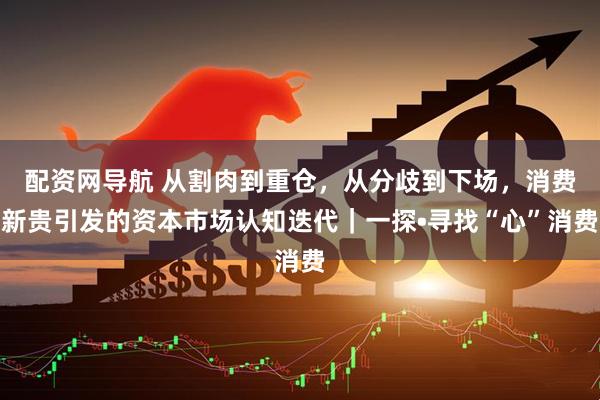 配资网导航 从割肉到重仓，从分歧到下场，消费新贵引发的资本市场认知迭代｜一探•寻找“心”消费