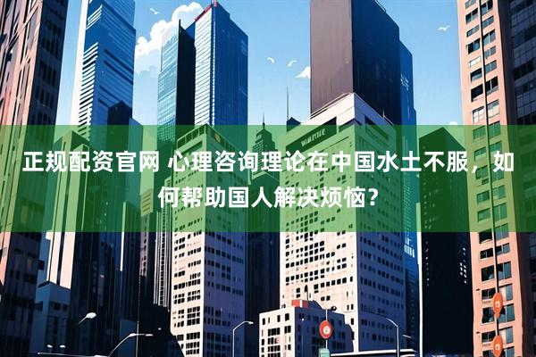 正规配资官网 心理咨询理论在中国水土不服，如何帮助国人解决烦恼？