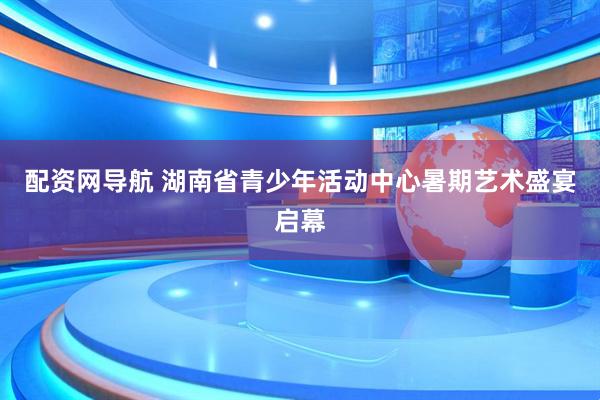 配资网导航 湖南省青少年活动中心暑期艺术盛宴启幕