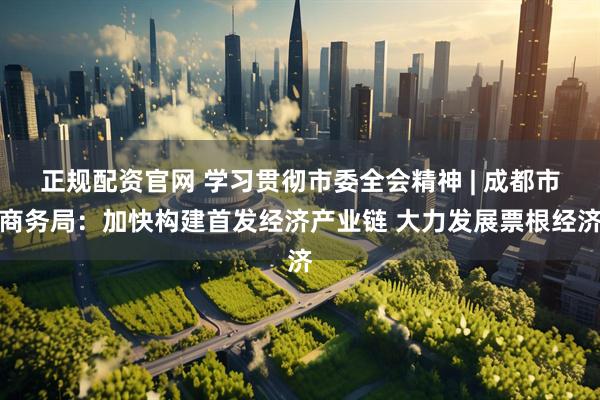 正规配资官网 学习贯彻市委全会精神 | 成都市商务局：加快构建首发经济产业链 大力发展票根经济