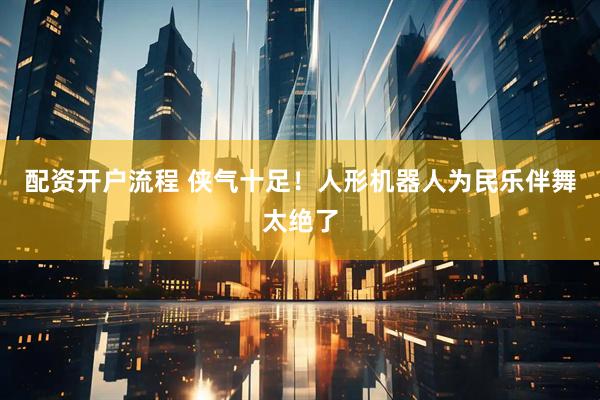 配资开户流程 侠气十足！人形机器人为民乐伴舞太绝了