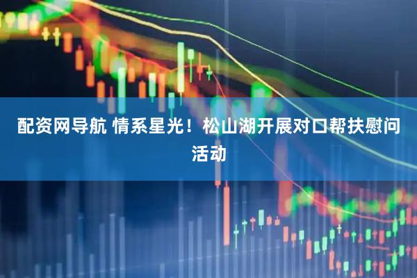 配资网导航 情系星光！松山湖开展对口帮扶慰问活动