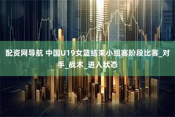 配资网导航 中国U19女篮结束小组赛阶段比赛_对手_战术_进入状态