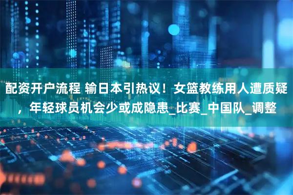 配资开户流程 输日本引热议！女篮教练用人遭质疑，年轻球员机会少或成隐患_比赛_中国队_调整