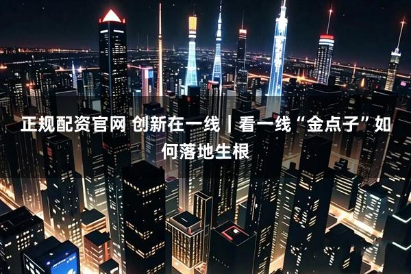 正规配资官网 创新在一线｜看一线“金点子”如何落地生根