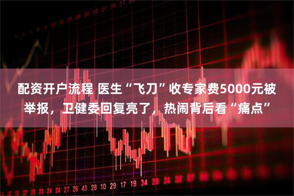 配资开户流程 医生“飞刀”收专家费5000元被举报，卫健委回复亮了，热闹背后看“痛点”