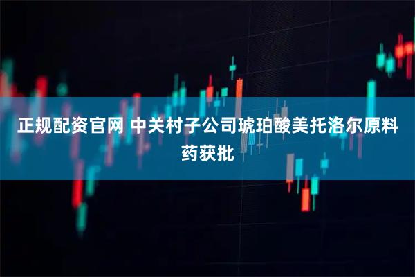 正规配资官网 中关村子公司琥珀酸美托洛尔原料药获批