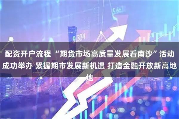 配资开户流程 “期货市场高质量发展看南沙”活动成功举办 紧握期市发展新机遇 打造金融开放新高地
