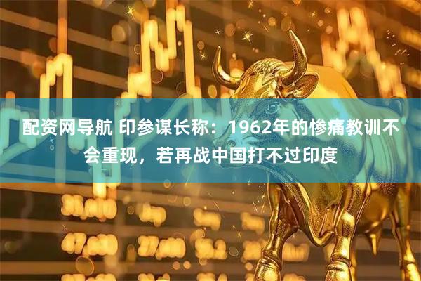 配资网导航 印参谋长称：1962年的惨痛教训不会重现，若再战中国打不过印度