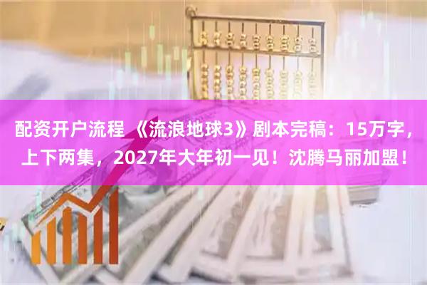 配资开户流程 《流浪地球3》剧本完稿：15万字，上下两集，2027年大年初一见！沈腾马丽加盟！