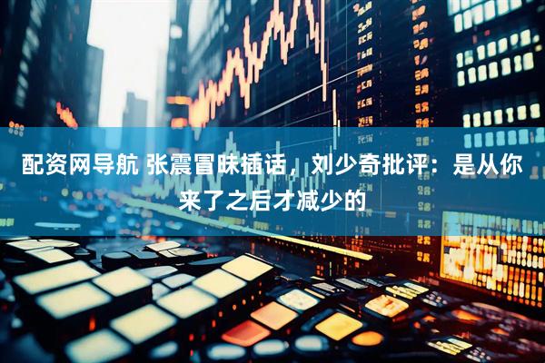配资网导航 张震冒昧插话，刘少奇批评：是从你来了之后才减少的