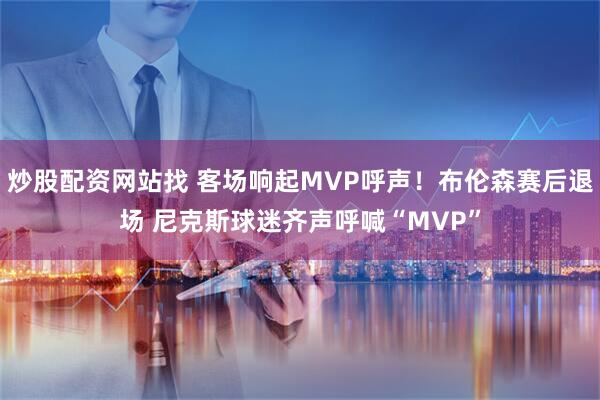 炒股配资网站找 客场响起MVP呼声！布伦森赛后退场 尼克斯球迷齐声呼喊“MVP”