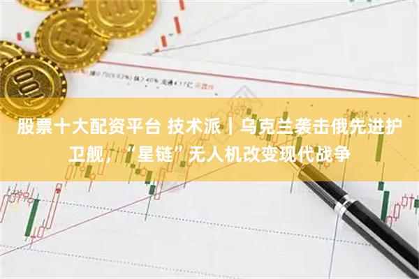 股票十大配资平台 技术派｜乌克兰袭击俄先进护卫舰，“星链”无人机改变现代战争