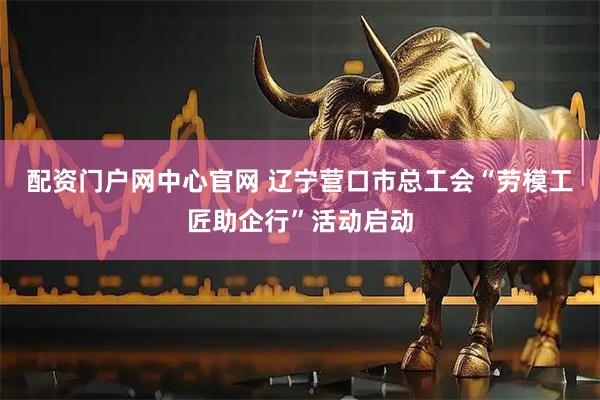 配资门户网中心官网 辽宁营口市总工会“劳模工匠助企行”活动启动